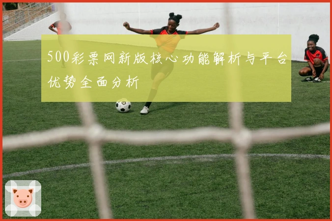 500彩票网新版核心功能解析与平台优势全面分析