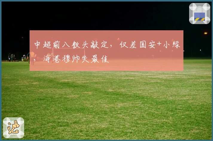 中超前八教头敲定，仅差国安+小绿，海港穆帅失最佳