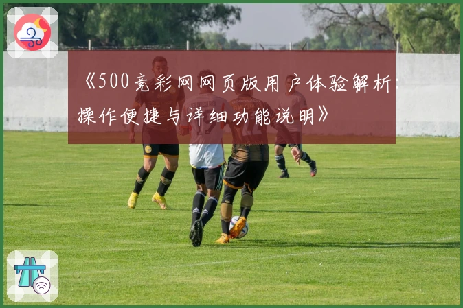 《500竞彩网网页版用户体验解析：操作便捷与详细功能说明》