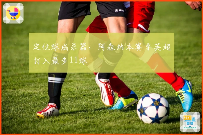 定位球成杀器，阿森纳本赛季英超打入最多11球