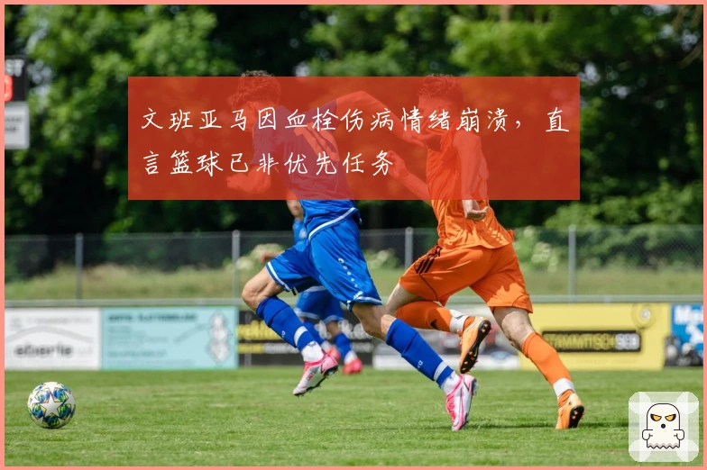 文班亚马因血栓伤病情绪崩溃，直言篮球已非优先任务