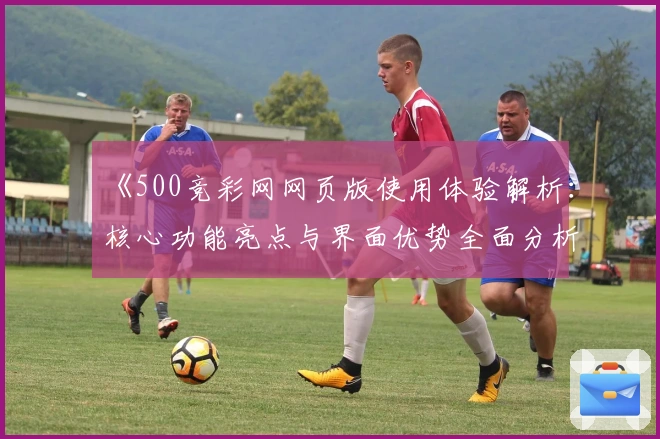 《500竞彩网网页版使用体验解析：核心功能亮点与界面优势全面分析》