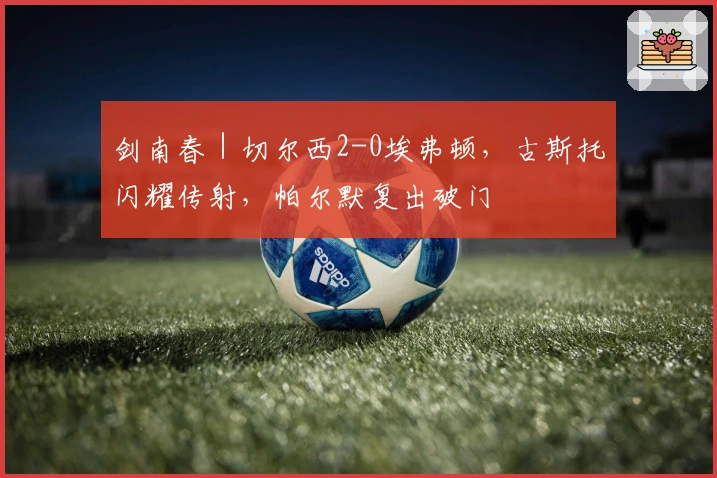 剑南春｜切尔西2-0埃弗顿，古斯托闪耀传射，帕尔默复出破门