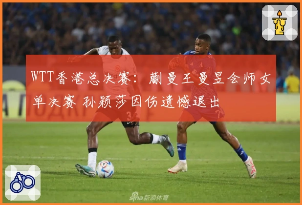 WTT香港总决赛：蒯曼王曼昱会师女单决赛 孙颖莎因伤遗憾退出