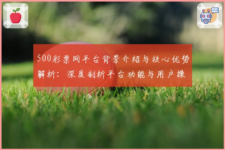 500彩票网平台背景介绍与核心优势解析：深度剖析平台功能与用户操作体验