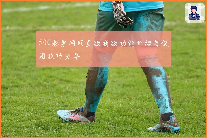 500彩票网网页版新版功能介绍与使用技巧分享