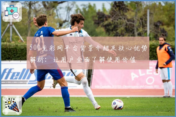 500竞彩网平台背景介绍及核心优势解析：让用户全面了解使用价值
