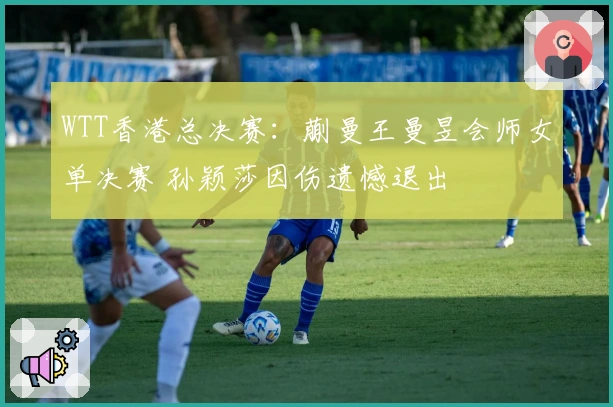 WTT香港总决赛：蒯曼王曼昱会师女单决赛 孙颖莎因伤遗憾退出