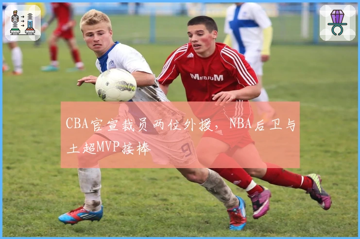 CBA官宣裁员两位外援，NBA后卫与土超MVP接棒