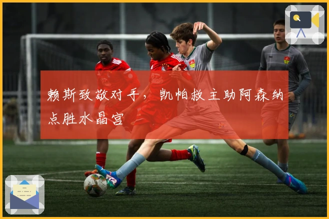 赖斯致敬对手，凯帕救主助阿森纳点胜水晶宫