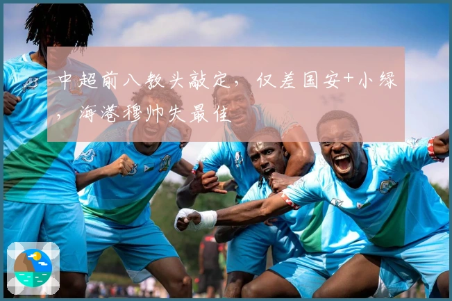 中超前八教头敲定，仅差国安+小绿，海港穆帅失最佳