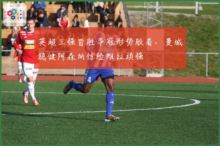 英超三强皆胜争冠形势胶着，曼城稳健阿森纳惊险维拉顽强