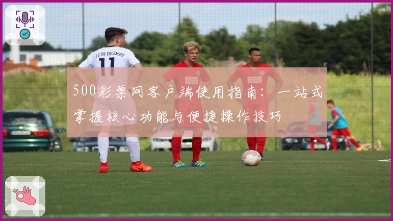 500彩票网客户端使用指南：一站式掌握核心功能与便捷操作技巧