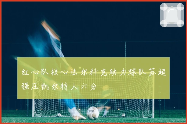 红心队核心法尔科克助力球队苏超强压凯尔特人六分