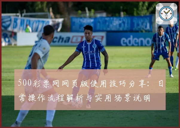 500彩票网网页版使用技巧分享：日常操作流程解析与实用场景说明