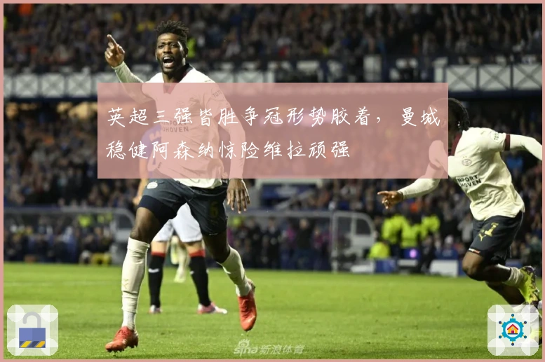 英超三强皆胜争冠形势胶着，曼城稳健阿森纳惊险维拉顽强