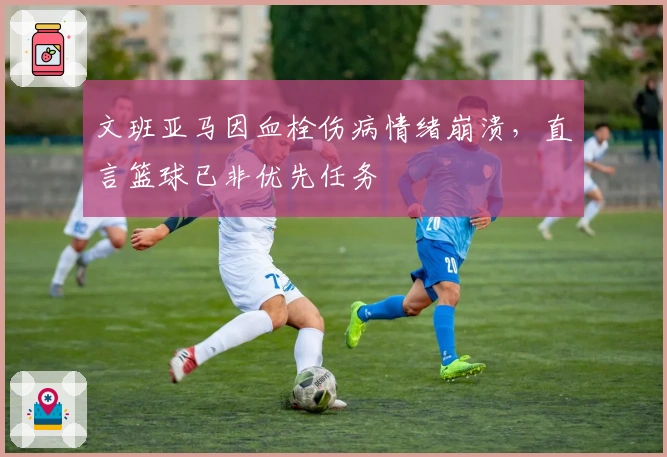 文班亚马因血栓伤病情绪崩溃，直言篮球已非优先任务